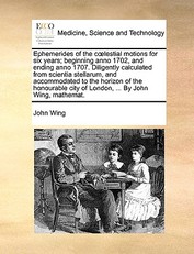 Ephemerides of the Clestial Motions for Six Years; Beginning Anno 1702, and Ending Anno 1707. Diligently Calculated from Scientia Stellarum, and Accommodated to the Horizon of the Honourable City of London, ... by John Wing, Mathemat.
