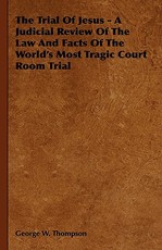 The Trial Of Jesus - A Judicial Review Of The Law And Facts Of The World's Most Tragic Court Room Trial