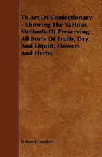 Th Art of Confectionary - Showing the Various Methods of Preserving All Sorts of Fruits, Dry and Liquid, Flowers and Herbs