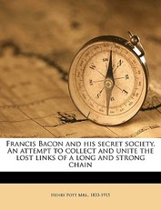 Francis Bacon and His Secret Society. an Attempt to Collect and Unite the Lost Links of a Long and Strong Chain