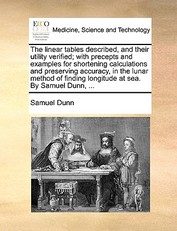 The Linear Tables Described, and Their Utility Verified; With Precepts and Examples for Shortening Calculations and Preserving Accuracy, in the Lunar Method of Finding Longitude at Sea. by Samuel Dunn, ...