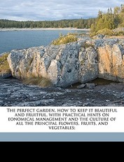 The Perfect Garden, How to Keep It Beautiful and Fruitful, with Practical Hints on Eonomical Management and the Culture of All the Principal Flowers, Fruits, and Vegetables;