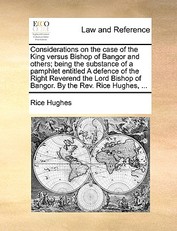 Considerations on the Case of the King Versus Bishop of Bangor and Others; Being the Substance of a Pamphlet Entitled a Defence of the Right Reverend the Lord Bishop of Bangor. by the Rev. Rice Hughes, ...