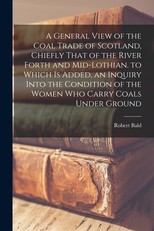 A General View of the Coal Trade of Scotland, Chiefly That of the River Forth and Mid-Lothian. to Which Is Added, an Inquiry Into the Condition of the Women Who Carry Coals Under Ground