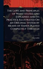The Laws and Principles of Whist Stated and Explained and Its Practice Illustrated On an Original System by Means of Hands Played Completely Through