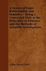 A System of Logic Ratiocinative and Inductive - Being a Connected View of the Principles of Evidence and the Methods of Scientific Investigation
