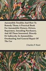 Automobile Troubles and How to Remedy Them; A Practical Book for Automobile Owners, Drivers, Repairmen, Intending Purchasers, and All Those Interested, Directly or Indirectly, in Automobiles. Overhauling and General Repair of the Car