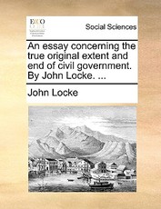 An Essay Concerning the True Original Extent and End of Civil Government. by John Locke. ...