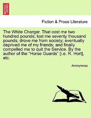 The White Charger. That Cost Me Two Hundred Pounds; Lost Me Seventy Thousand Pounds; Drove Me from Society; Eventually Deprived Me of My Friends; And Finally Compelled Me to Quit the Service. by the Author of the "Horse Guards" [I.E. R. Hort], Etc.