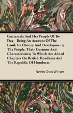 Guatemala and Her People of To-Day - Being an Account of the Land, Its History and Development; The People, Their Customs and Characteristics; To Which Are Added Chapters on British Honduras and the Republic of Honduras