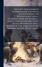 Military Operations in Eastern Maine and Nova Scotia During the Revolution, Chiefly Compiled From the Journals and Letters of Colonel John Allan, With Notes and a Memoir of Col. John Allan. By Frederic Kidder. [With a map.]