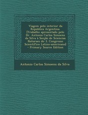 Viagem Pelo Interior Da Republica Argentina. [Trabalho Apresentado Pelo Dr. Antonio Carlos Simoens Da Silva a Seccao de Sciencias Naturaes Do 3. Congresso Scientifico Latino-Americano] - Primary Source Edition