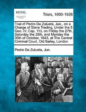 Trial of Pedro de Zulueta, Jun., on a Charge of Slave Trading, Under the 5 Geo. IV, Cap. 113, on Friday the 27th, Saturday the 28th, and Monday the 30th of October, 1843, at the Central Criminal Court, Old Bailey, London