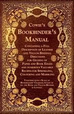 Cowie's Bookbinder's Manual - Containing a Full Description of Leather and Vellum Binding; Directions for Gilding of Paper and Book Edges and numerous Valuable Recipes for Sprinkling, Colouring and Marbling; Together with a Scale of Bookbinders' Charges; 