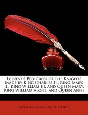 Le Neve's Pedigrees of the Knights Made by King Charles II., King James II., King William III. and Queen Mary, King William Alone, and Queen Anne