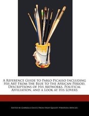 A   Reference Guide to Pablo Picasso Including His Art from the Blue to the African Period, Descriptions of His Artworks, Political Affiliation, and a