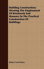 Building Construction; Showing the Employment of Brickwork and Masonry in the Practical Construction of Buildings