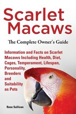 Scarlet Macaws, Information and Facts on Scarlet Macaws, The Complete Owner's Guide including Breeding, Lifespan, Personality, Cages, Temperament, Diet and Keeping them as Pets