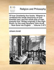 Of true Christianity four books. Wherein is contained the whole oeconomy of God towards man; and the whole duty of man towards God. Written originally in the High-Dutch, by the most Reverend John Arndt, ... Now done into English. ... Volume 2 of 2