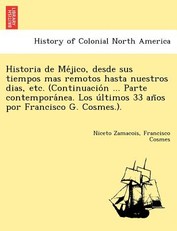 Historia de Me&#769;jico, desde sus tiempos mas remotos hasta nuestros dias, etc. (Continuacio&#769;n ... Parte contempora&#769;nea. Los u&#769;ltimos 33 an&#771;os por Francisco G. Cosmes.).