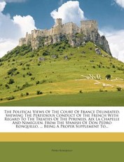 The Political Views of the Court of France Delineated. Shewing the Perfidious Conduct of the French with Regard to the Treaties of the Pyrenees, AIX La Chapelle and Nimeguen. from the Spanish of Don Pedro Ronquillo, ... Being a Proper Supplement To...
