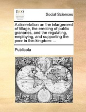 A Dissertation on the Inlargement of Tillage, the Erecting of Public Granaries, and the Regulating, Employing, and Supporting the Poor in This Kingdom