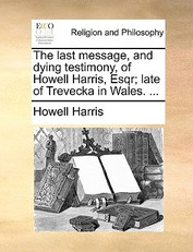 The Last Message, and Dying Testimony, of Howell Harris, Esqr; Late of Trevecka in Wales. ...
