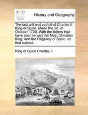 The Last Will and Codicil of Charles II. King of Spain. Made the 2D. of October 1700. with the Letters That Have Past Betwixt the Most Christian King, and the Regency of Spain, on That Subject.