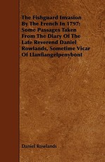 The Fishguard Invasion by the French in 1797: Some Passages Taken from the Diary of the Late Reverend Daniel Rowlands, Sometime Vicar of Llanfiangelpe
