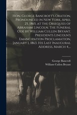 Hon. George Bancroft's Oration, Pronounced in New York, April 25, 1865, at the Obsequies of Abraham Lincoln. The Funeral Ode by William Cullen Bryant. Presidents Lincoln's Emancipation Proclamation, January 1, 1863. His Last Inaugural Address, March 4, ..