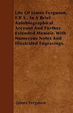 Life of James Ferguson, F.R.S., in a Brief Autobiographical Account and Further Extended Memoir. with Numerous Notes and Illustrated Engravings.