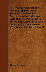 The Tramway Acts of the United Kingdom - With Notes on the Law and Practice - An Introduction Including the Proceedings Before the Committees, and Decisions of the Referees with Respect to Locus Standi