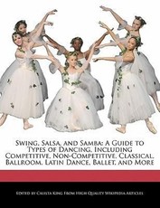 Swing, Salsa, and Samba: A Guide to Types of Dancing, Including Competitive, Non-Competitive, Classical, Ballroom, Latin Dance, Ballet, and Mor