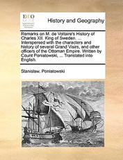 Remarks on M. de Voltaire's History of Charles XII. King of Sweden. ... Interspersed with the Characters and History of Several Grand Visirs, and Other Officers of the Ottoman Empire. Written by Count Poniatowski, ... Translated Into English.