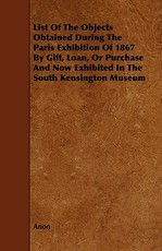 List of the Objects Obtained During the Paris Exhibition of 1867 by Gift, Loan, or Purchase and Now Exhibited in the South Kensington Museum