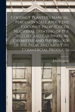Coconut Planter's Manual. Ferguson's "All About the Coconut Palm" (Cocos Nucifera). Treating of the History and Cultivation, Chemistry and Physiology