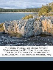 The Daily Journal of Major George Washington, in 1751-2, Kept While on a Tour from Virginia to the Island of Barbadoes, with His Invalid Brother, Maj
