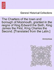The Charters of the Town and Borough of Monmouth, Granted in the Reigns of King Edward the Sixth, King James the First, King Charles the Second. [translated from the Latin.]