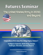 Futures Seminar: The United States Army in 2030 and Beyond - Compendium of U.S. Army War College Papers, Volume 3 - Intelligence Explosion, Battle Group, Domain Challenges, Education, and Army Reserve