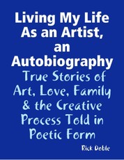 Living My Life As an Artist, an Autobiography:  True Stories of Art, Love, Family & the Creative Process Told in Poetic Form