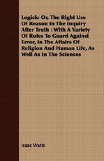 Logick: Or, the Right Use of Reason in the Inquiry After Truth: With a Variety of Rules to Guard Against Error, in the Affairs of Religion and Human Life, as Well as in the Sciences