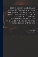 King Charles's Case, or, An Appeal to All Rational Men Concerning His Tryal at the High Court of Justice ... With an Additional Opinion Concerning the Death of King James, the Loss of Rochel and the Blood of Ireland King Charles's Case, or, An Appeal to All Rational Men Concerning His Tryal at the High Court of Justice ... With an Additional Opinion Concerning the Death of King James, the Loss of Rochel and the Blood of Ireland