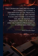 The Chemistry and Metallurgy of Copper, Including a Description of the Principal Copper Mines of the United States and Other Countries, the art of Mining and Preparing Ores for Market, and the Various Processes of Copper Smelting, Etc