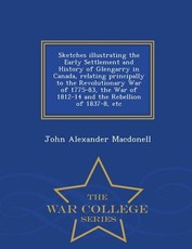 Sketches Illustrating the Early Settlement and History of Glengarry in Canada, Relating Principally to the Revolutionary War of 1775-83, the War of 1812-14 and the Rebellion of 1837-8, Etc - War College Series