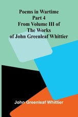 Poems in Wartime; Part 4 From Volume III of The Works of John Greenleaf Whittier