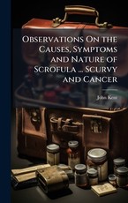 Observations On the Causes, Symptoms and Nature of Scrofula ... Scurvy and Cancer