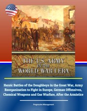 U.S. Army in the World War I Era: Heroic Battles of the Doughboys in the Great War, Army Reorganization to Fight in Europe, German Offensives, Chemical Weapons and Gas Warfare, After the Armistice