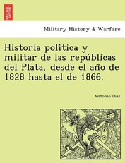 Historia poli&#769;tica y militar de las repu&#769;blicas del Plata, desde el an&#771;o de 1828 hasta el de 1866.
