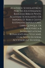 Agathiou Scholastikou Peri Tes Ioustinianou Basileias Bibloi Pente. Agathiae Scholastici De Imperio Et Rebus Gestis Iustiniani Imperatoris, Libri Quinque. Ex Bibliotheca & Interpretatione Bonauenturae Vulcanii, Cum Notis Eiusdem. Accesserunt Eiusdem...
