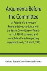 Arguments before the Committee on Patents of the House of Representatives, conjointly with the Senate Committee on Patents, on H.R. 19853, to amend and consolidate the acts respecting copyright June 6, 7, 8, and 9, 1906.
